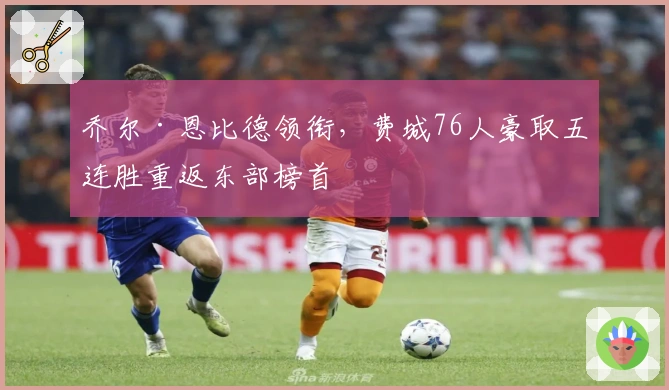 乔尔·恩比德领衔，费城76人豪取五连胜重返东部榜首