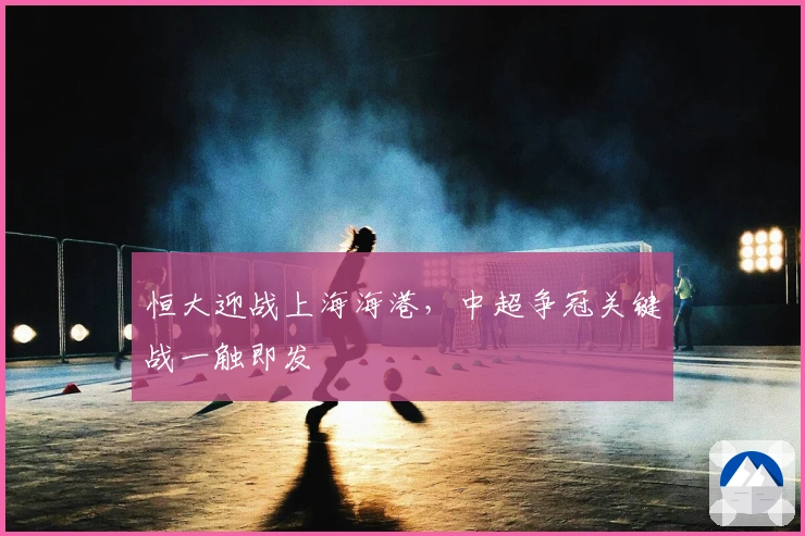 恒大迎战上海海港，中超争冠关键战一触即发