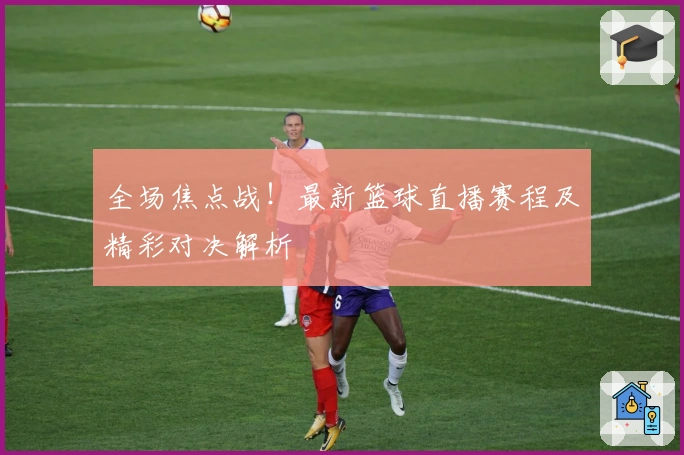 全场焦点战！最新篮球直播赛程及精彩对决解析