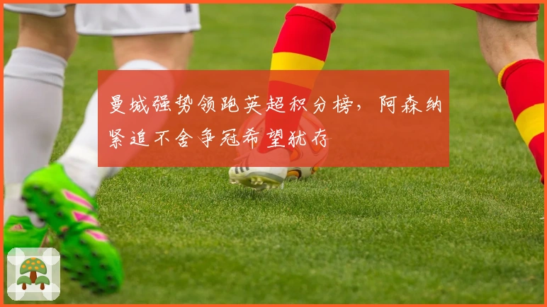 曼城强势领跑英超积分榜，阿森纳紧追不舍争冠希望犹存