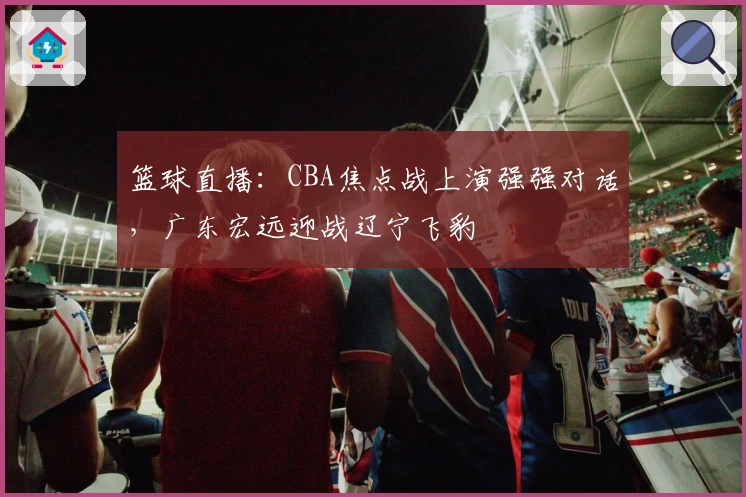 篮球直播：CBA焦点战上演强强对话，广东宏远迎战辽宁飞豹