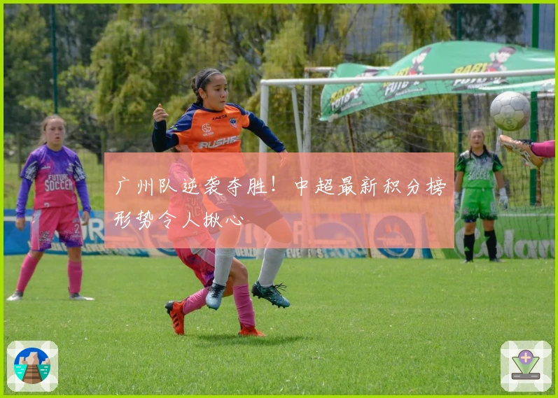 广州队逆袭夺胜！中超最新积分榜形势令人揪心