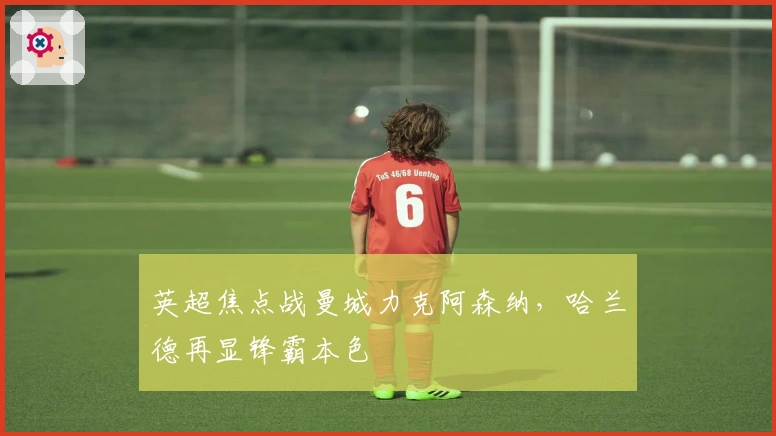 英超焦点战曼城力克阿森纳，哈兰德再显锋霸本色