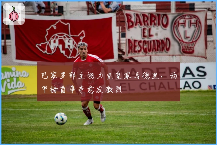 巴塞罗那主场力克皇家马德里，西甲榜首争夺愈发激烈