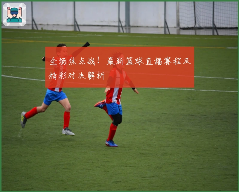 全场焦点战！最新篮球直播赛程及精彩对决解析