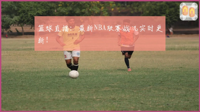 篮球直播：最新NBA联赛战况实时更新！