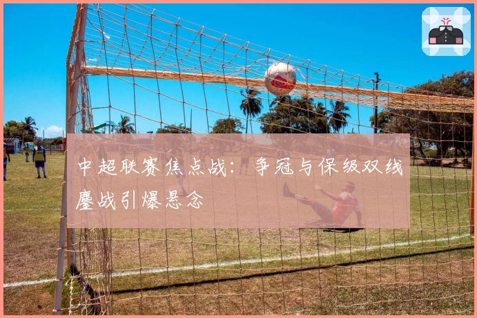 中超联赛焦点战：争冠与保级双线鏖战引爆悬念