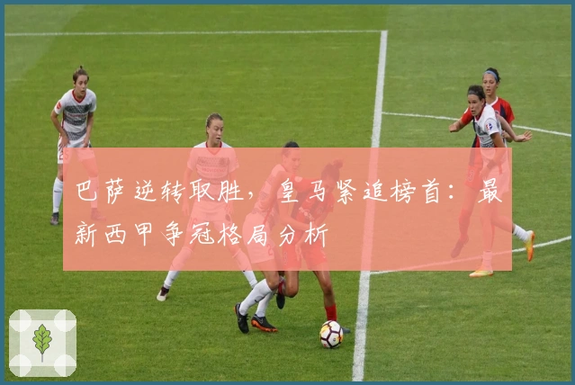 巴萨逆转取胜，皇马紧追榜首：最新西甲争冠格局分析