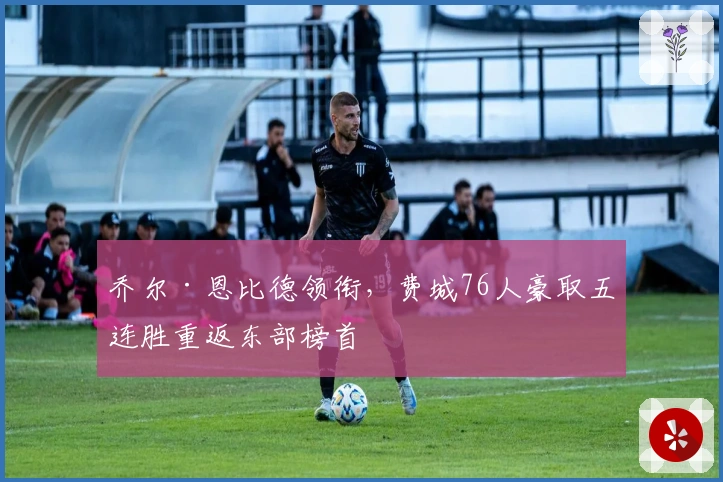 乔尔·恩比德领衔,费城76人豪取五连胜重返东部榜首